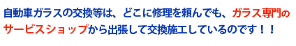 自動車ガラスの交換等は、どこに修理を頼んでも、ガラス専門のサービスショップから出張して交換施工しているのです！